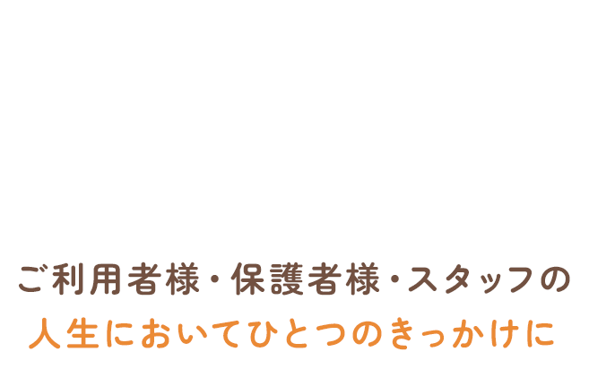 ご利用者様・保護者様・スタッフの人生においてひとつのきっかけに